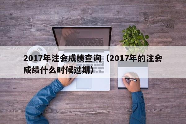 2017年注会成绩查询（2017年的注会成绩什么时候过期）