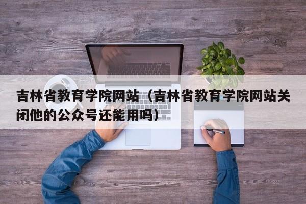 吉林省教育学院网站（吉林省教育学院网站关闭他的公众号还能用吗）