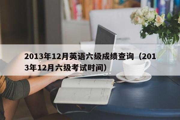 2013年12月英语六级成绩查询（2013年12月六级考试时间）