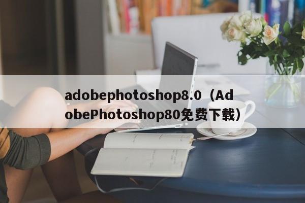 adobephotoshop8.0（AdobePhotoshop80免费下载）