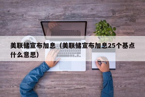 美联储宣布加息（美联储宣布加息25个基点什么意思）