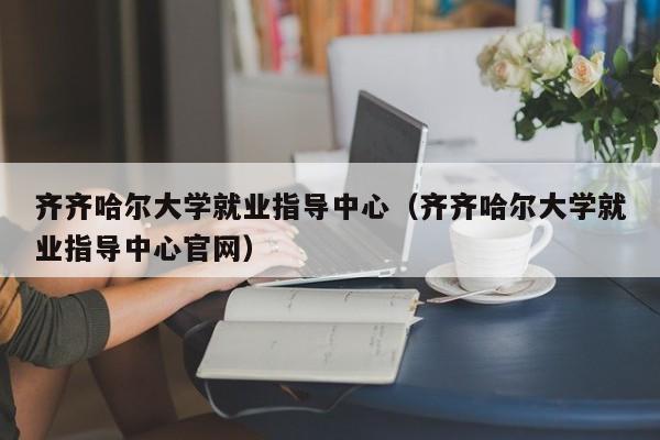 齐齐哈尔大学就业指导中心（齐齐哈尔大学就业指导中心官网）