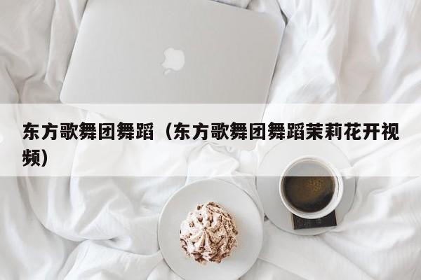 东方歌舞团舞蹈（东方歌舞团舞蹈茉莉花开视频）