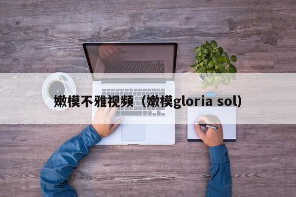 嫩模不雅视频（嫩模gloria sol）