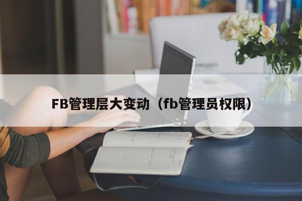 FB管理层大变动（fb管理员权限）