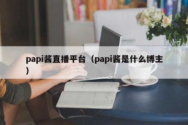 papi酱直播平台（papi酱是什么博主）