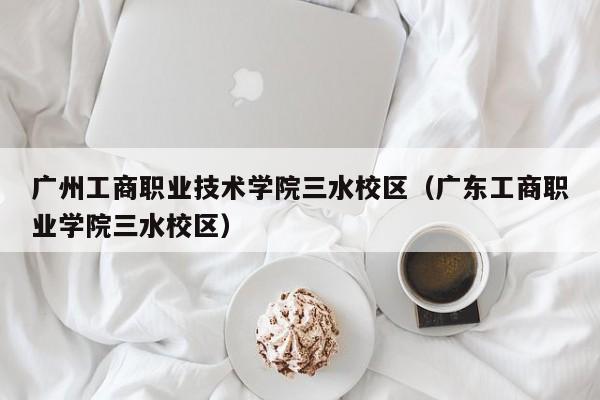 广州工商职业技术学院三水校区（广东工商职业学院三水校区）