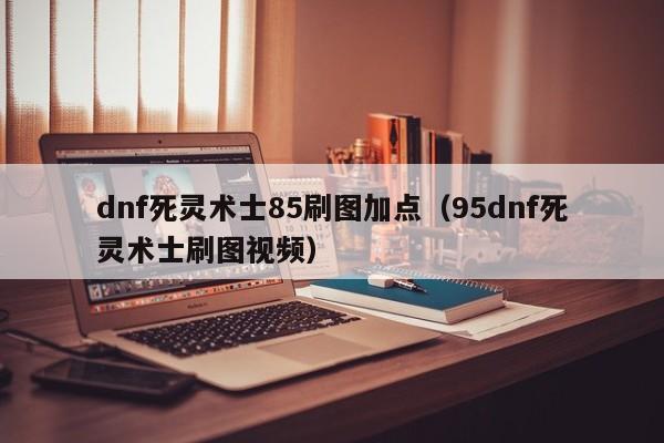 dnf死灵术士85刷图加点（95dnf死灵术士刷图视频）