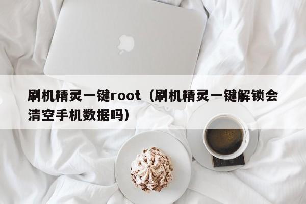 刷机精灵一键root（刷机精灵一键解锁会清空手机数据吗）