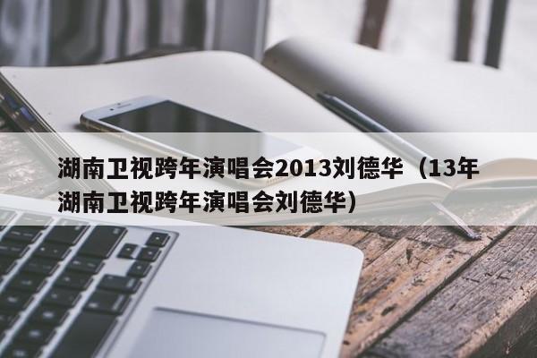 湖南卫视跨年演唱会2013刘德华（13年湖南卫视跨年演唱会刘德华）