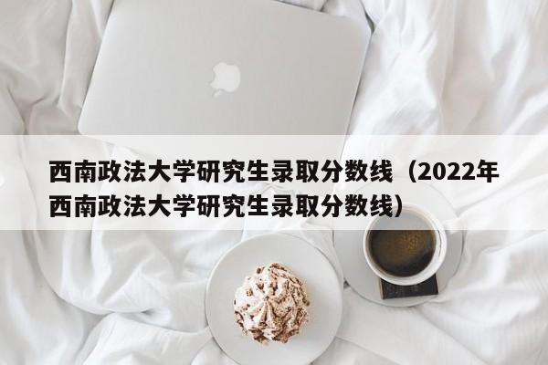 西南政法大学研究生录取分数线（2022年西南政法大学研究生录取分数线）