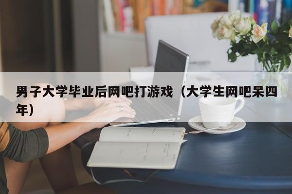 男子大学毕业后网吧打游戏（大学生网吧呆四年）