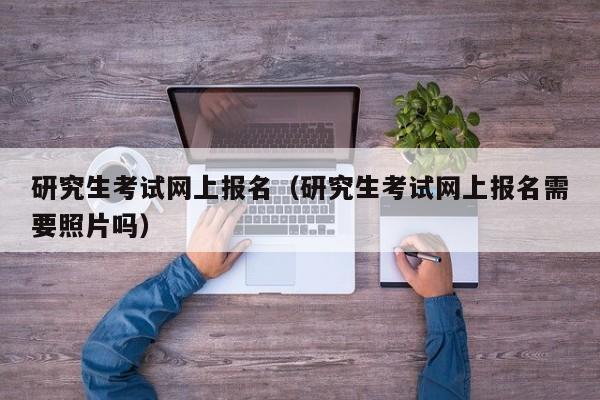 研究生考试网上报名（研究生考试网上报名需要照片吗）