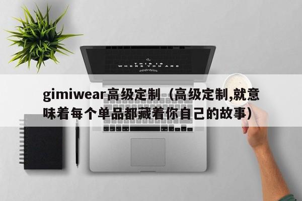 gimiwear高级定制（高级定制,就意味着每个单品都藏着你自己的故事）