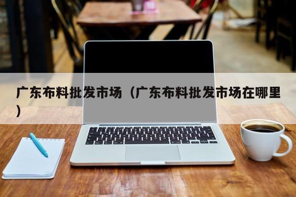 广东布料批发市场（广东布料批发市场在哪里）