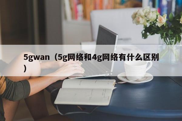 5gwan（5g网络和4g网络有什么区别）