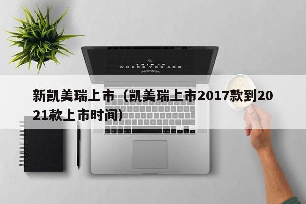 新凯美瑞上市（凯美瑞上市2017款到2021款上市时间）