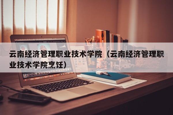 云南经济管理职业技术学院（云南经济管理职业技术学院烹饪）