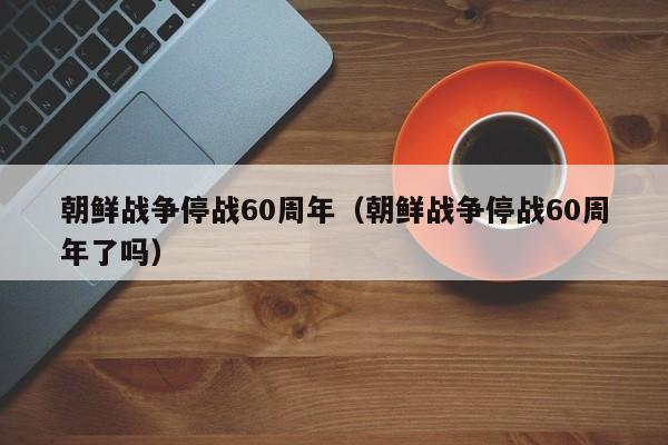 朝鲜战争停战60周年（朝鲜战争停战60周年了吗）