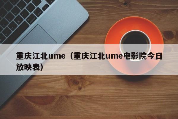 重庆江北ume（重庆江北ume电影院今日放映表）