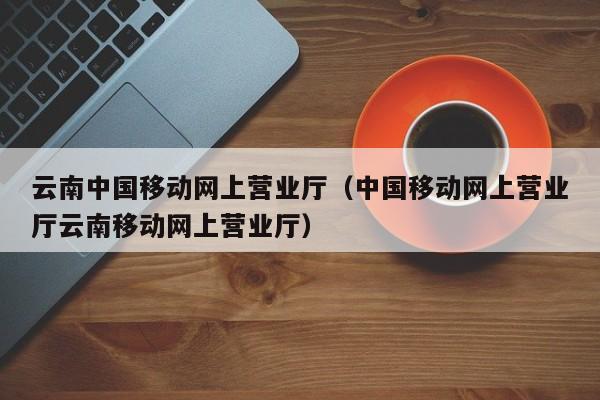 云南中国移动网上营业厅（中国移动网上营业厅云南移动网上营业厅）