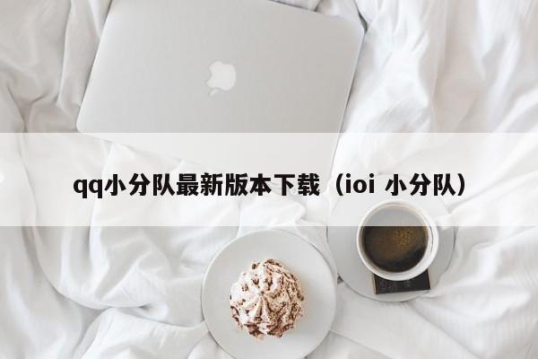 qq小分队最新版本下载（ioi 小分队）