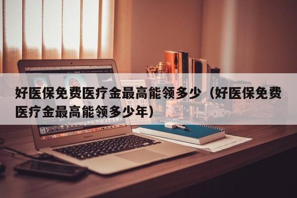 好医保免费医疗金最高能领多少（好医保免费医疗金最高能领多少年）