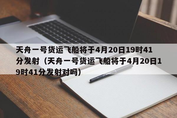 天舟一号货运飞船将于4月20日19时41分发射（天舟一号货运飞船将于4月20日19时41分发射对吗）