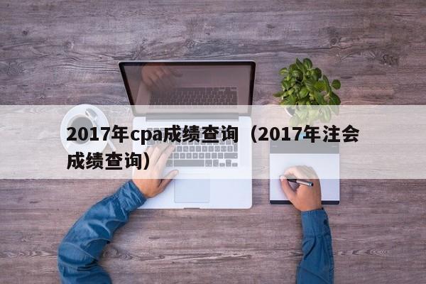 2017年cpa成绩查询（2017年注会成绩查询）