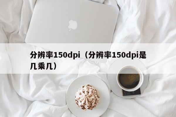 分辨率150dpi（分辨率150dpi是几乘几）