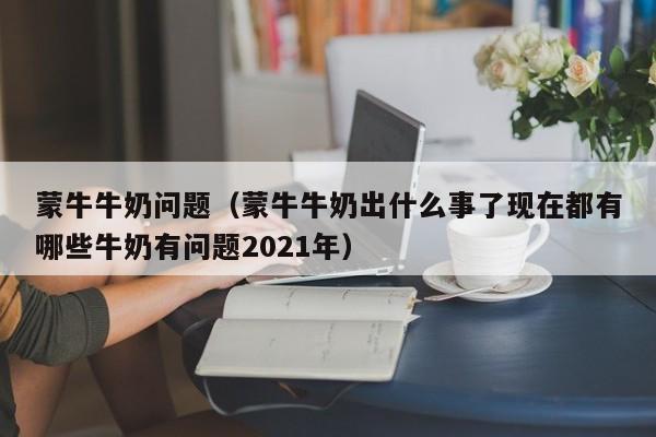 蒙牛牛奶问题（蒙牛牛奶出什么事了现在都有哪些牛奶有问题2021年）