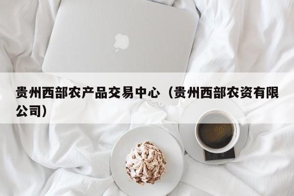 贵州西部农产品交易中心（贵州西部农资有限公司）