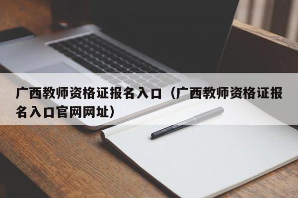 广西教师资格证报名入口（广西教师资格证报名入口官网网址）