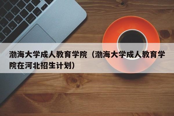 渤海大学成人教育学院（渤海大学成人教育学院在河北招生计划）