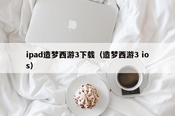 ipad造梦西游3下载（造梦西游3 ios）