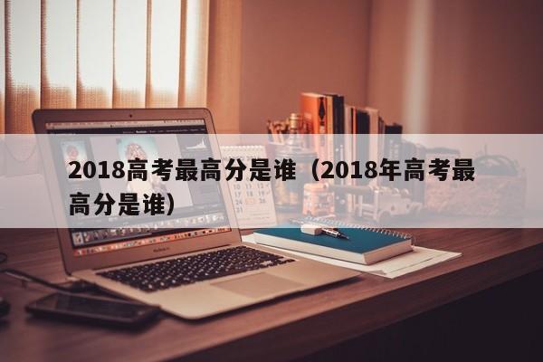 2018高考最高分是谁（2018年高考最高分是谁）