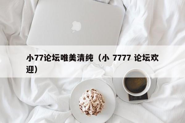 小77论坛唯美清纯（小 7777 论坛欢迎）