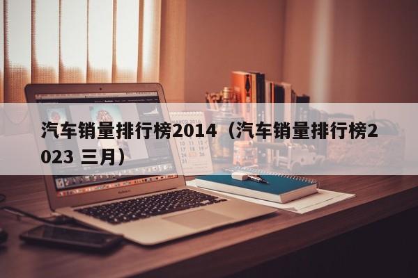 汽车销量排行榜2014（汽车销量排行榜2023 三月）