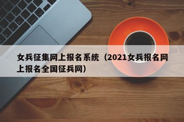 女兵征集网上报名系统（2021女兵报名网上报名全国征兵网）