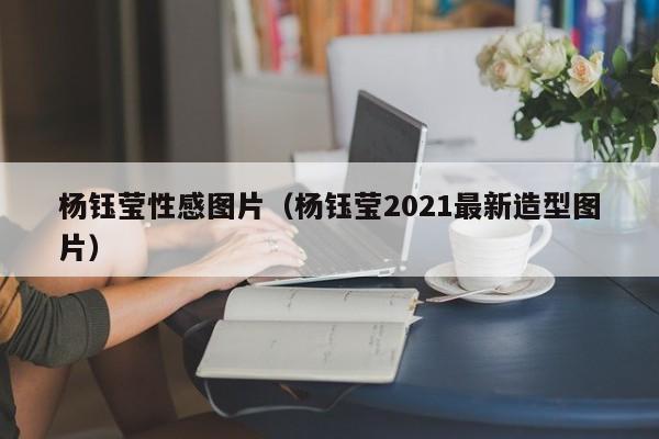 杨钰莹性感图片（杨钰莹2021最新造型图片）