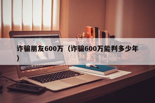 诈骗朋友600万（诈骗600万能判多少年）