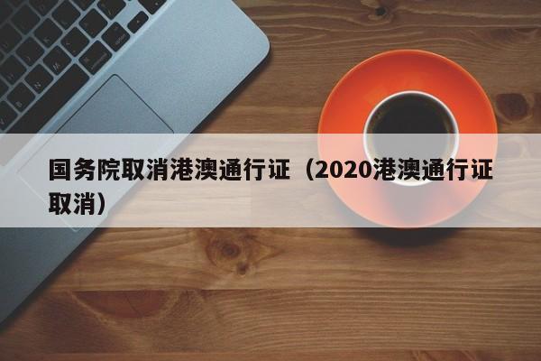 国务院取消港澳通行证（2020港澳通行证取消）