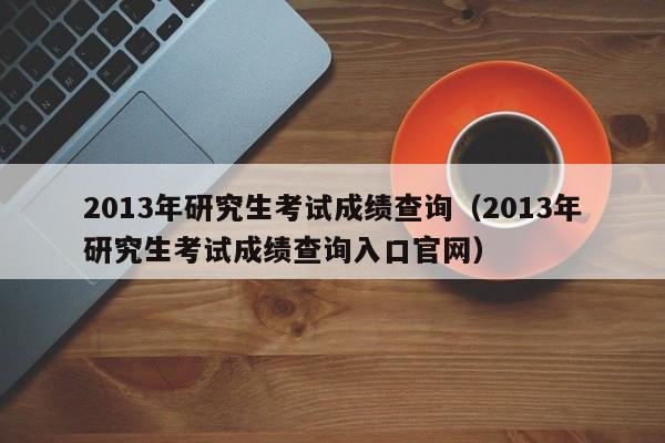 2013年研究生考试成绩查询（2013年研究生考试成绩查询入口官网）