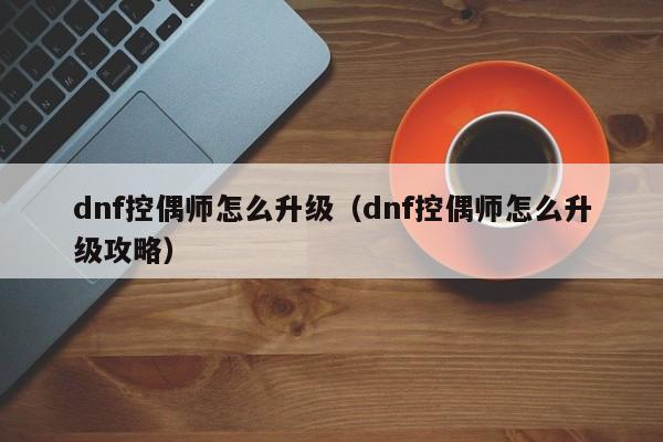 dnf控偶师怎么升级（dnf控偶师怎么升级攻略）