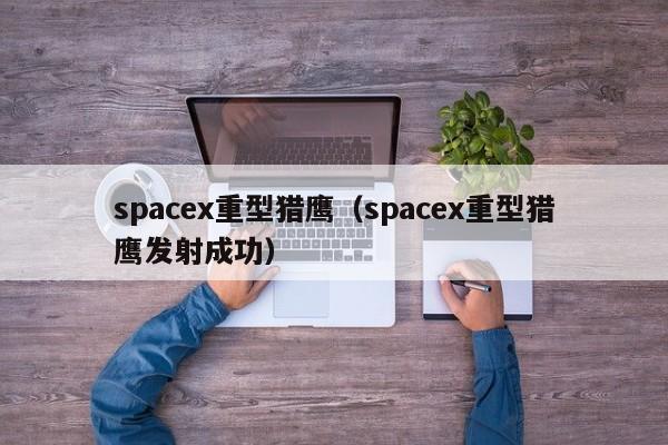 spacex重型猎鹰（spacex重型猎鹰发射成功）