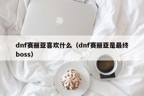 dnf赛丽亚喜欢什么（dnf赛丽亚是最终boss）