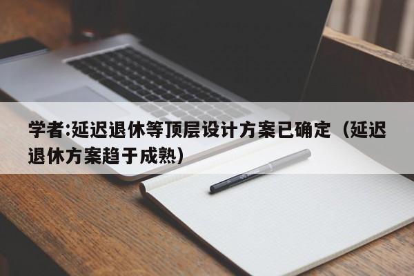 学者:延迟退休等顶层设计方案已确定（延迟退休方案趋于成熟）