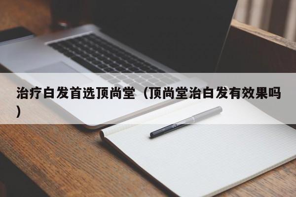 治疗白发首选顶尚堂（顶尚堂治白发有效果吗）