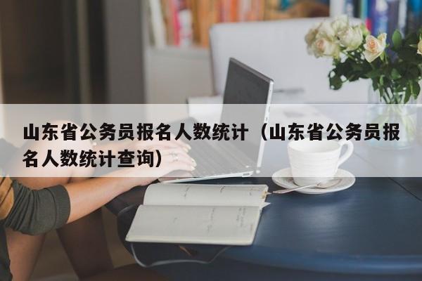 山东省公务员报名人数统计（山东省公务员报名人数统计查询）