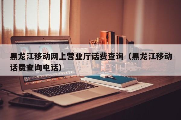 黑龙江移动网上营业厅话费查询（黑龙江移动话费查询电话）